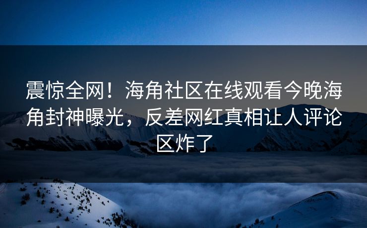 震惊全网！海角社区在线观看今晚海角封神曝光，反差网红真相让人评论区炸了