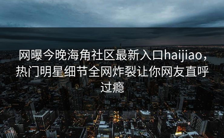 网曝今晚海角社区最新入口haijiao，热门明星细节全网炸裂让你网友直呼过瘾