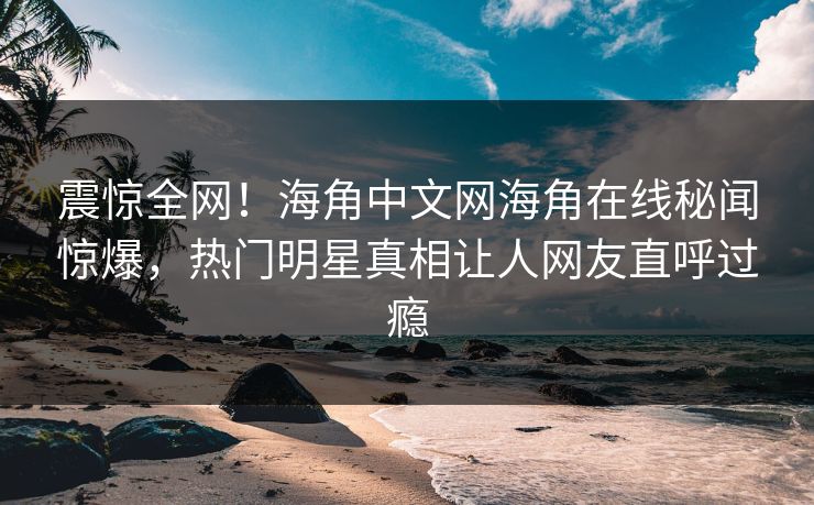 震惊全网！海角中文网海角在线秘闻惊爆，热门明星真相让人网友直呼过瘾