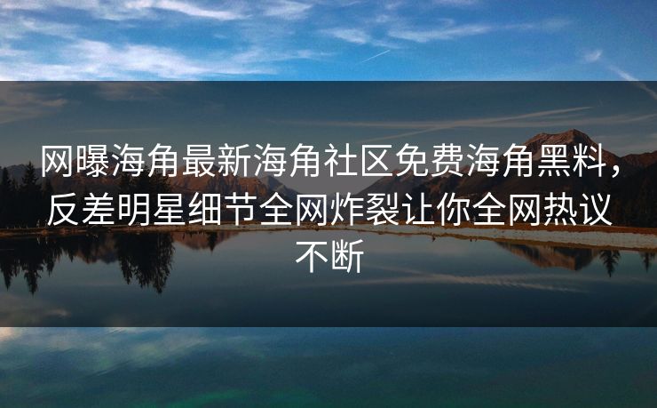 网曝海角最新海角社区免费海角黑料，反差明星细节全网炸裂让你全网热议不断