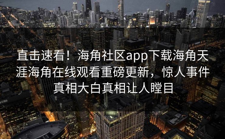 直击速看！海角社区app下载海角天涯海角在线观看重磅更新，惊人事件真相大白真相让人瞠目