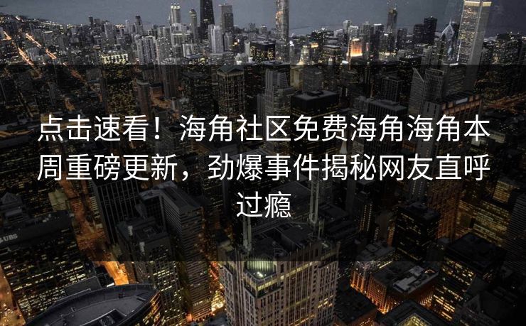 点击速看！海角社区免费海角海角本周重磅更新，劲爆事件揭秘网友直呼过瘾