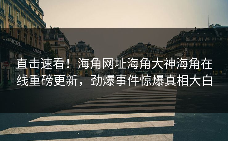 直击速看！海角网址海角大神海角在线重磅更新，劲爆事件惊爆真相大白