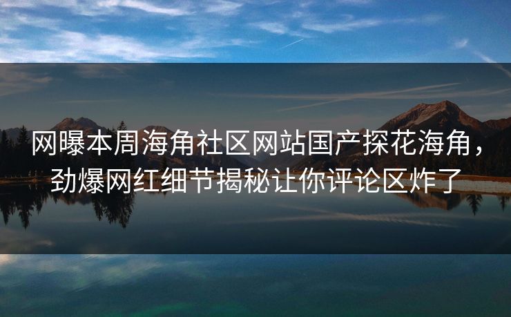 网曝本周海角社区网站国产探花海角，劲爆网红细节揭秘让你评论区炸了