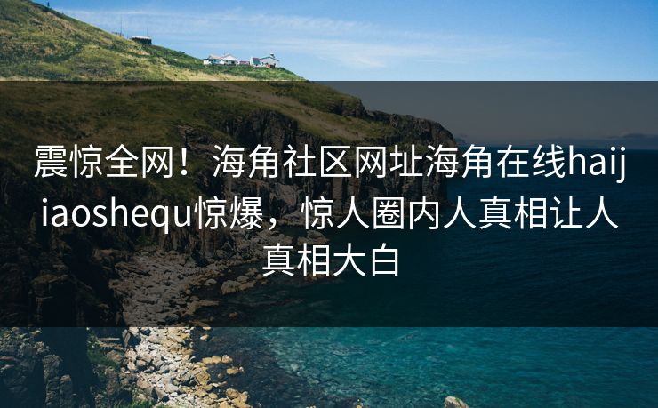 震惊全网！海角社区网址海角在线haijiaoshequ惊爆，惊人圈内人真相让人真相大白