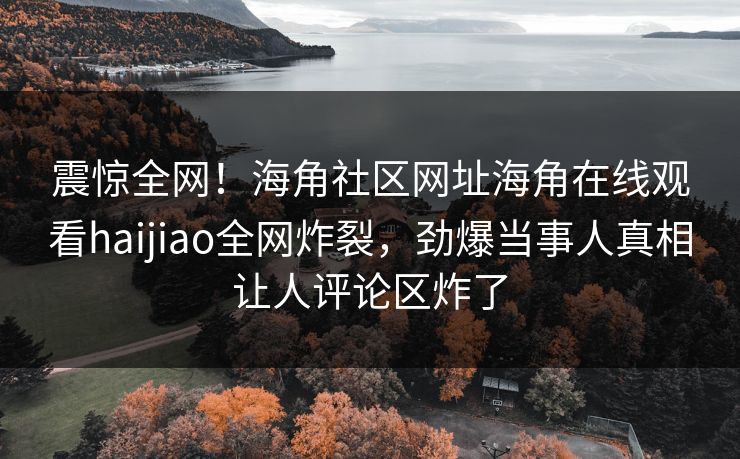 震惊全网！海角社区网址海角在线观看haijiao全网炸裂，劲爆当事人真相让人评论区炸了