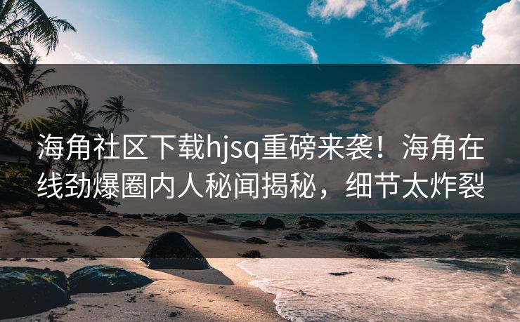 海角社区下载hjsq重磅来袭！海角在线劲爆圈内人秘闻揭秘，细节太炸裂