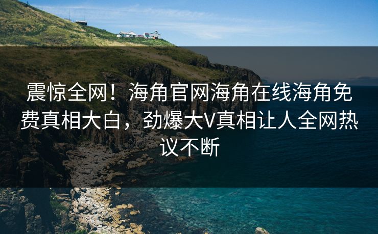 震惊全网！海角官网海角在线海角免费真相大白，劲爆大V真相让人全网热议不断