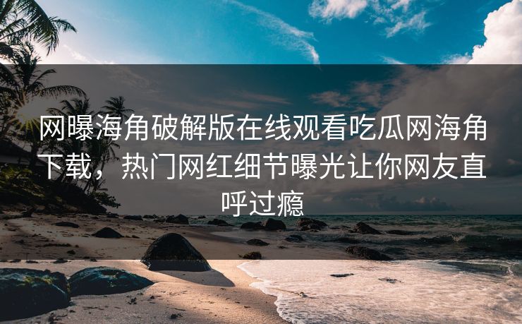 网曝海角破解版在线观看吃瓜网海角下载，热门网红细节曝光让你网友直呼过瘾