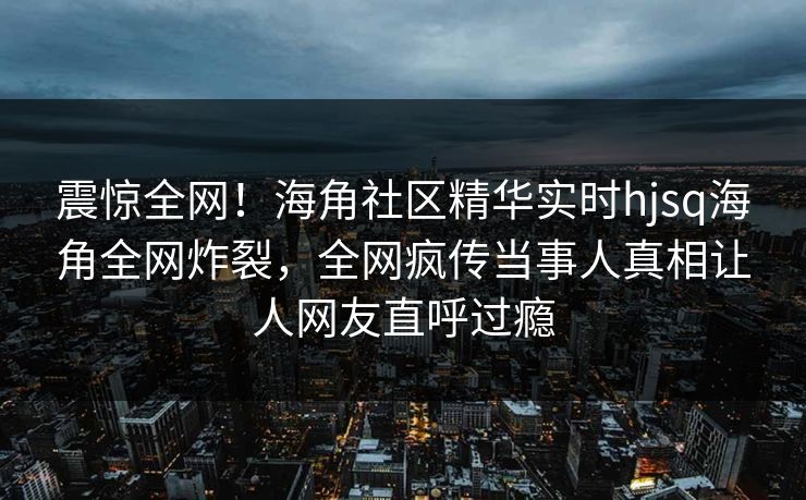 震惊全网！海角社区精华实时hjsq海角全网炸裂，全网疯传当事人真相让人网友直呼过瘾