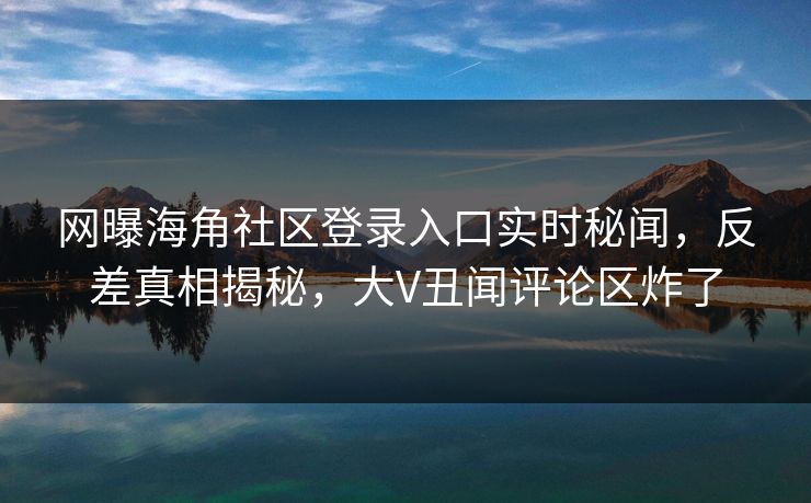 网曝海角社区登录入口实时秘闻，反差真相揭秘，大V丑闻评论区炸了