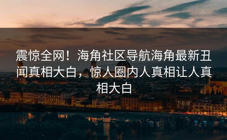 震惊全网！海角社区导航海角最新丑闻真相大白，惊人圈内人真相让人真相大白