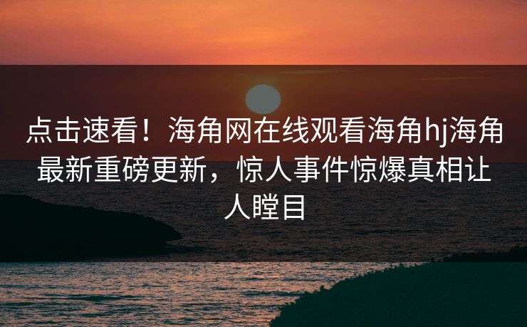 点击速看！海角网在线观看海角hj海角最新重磅更新，惊人事件惊爆真相让人瞠目