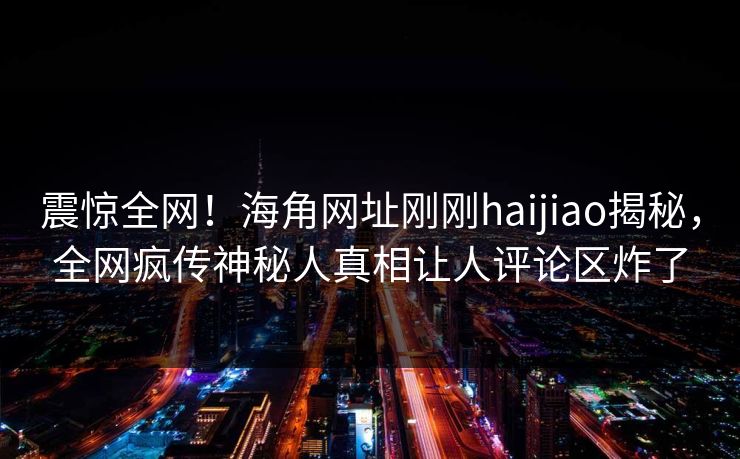 震惊全网！海角网址刚刚haijiao揭秘，全网疯传神秘人真相让人评论区炸了