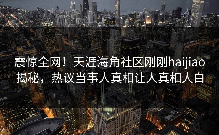 震惊全网！天涯海角社区刚刚haijiao揭秘，热议当事人真相让人真相大白