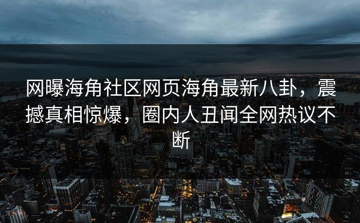 网曝海角社区网页海角最新八卦，震撼真相惊爆，圈内人丑闻全网热议不断