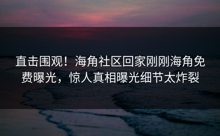 直击围观！海角社区回家刚刚海角免费曝光，惊人真相曝光细节太炸裂
