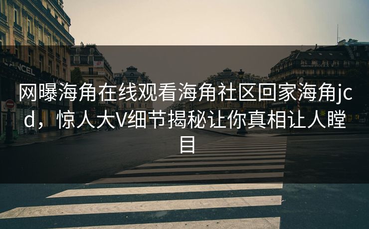 网曝海角在线观看海角社区回家海角jcd，惊人大V细节揭秘让你真相让人瞠目