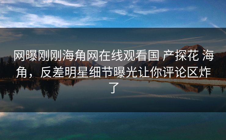 网曝刚刚海角网在线观看国 产探花 海角,反差明星细节曝光让你评论区炸了