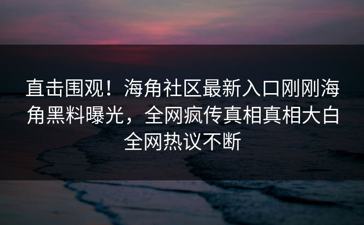 直击围观！海角社区最新入口刚刚海角黑料曝光，全网疯传真相真相大白全网热议不断