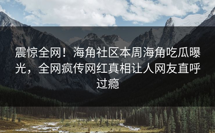 震惊全网！海角社区本周海角吃瓜曝光，全网疯传网红真相让人网友直呼过瘾
