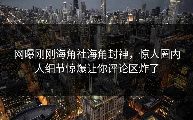 网曝刚刚海角社海角封神，惊人圈内人细节惊爆让你评论区炸了
