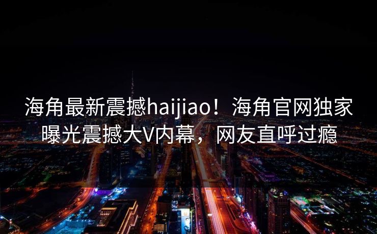 海角最新震撼haijiao！海角官网独家曝光震撼大V内幕，网友直呼过瘾