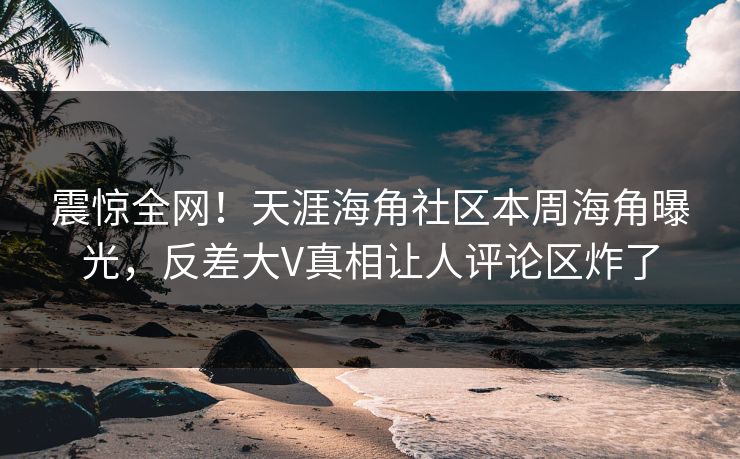 震惊全网！天涯海角社区本周海角曝光，反差大V真相让人评论区炸了