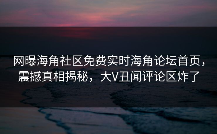 网曝海角社区免费实时海角论坛首页，震撼真相揭秘，大V丑闻评论区炸了