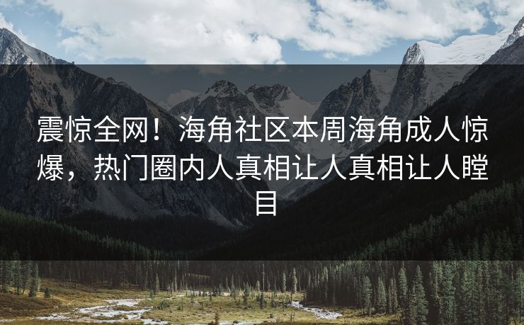 震惊全网！海角社区本周海角成人惊爆，热门圈内人真相让人真相让人瞠目