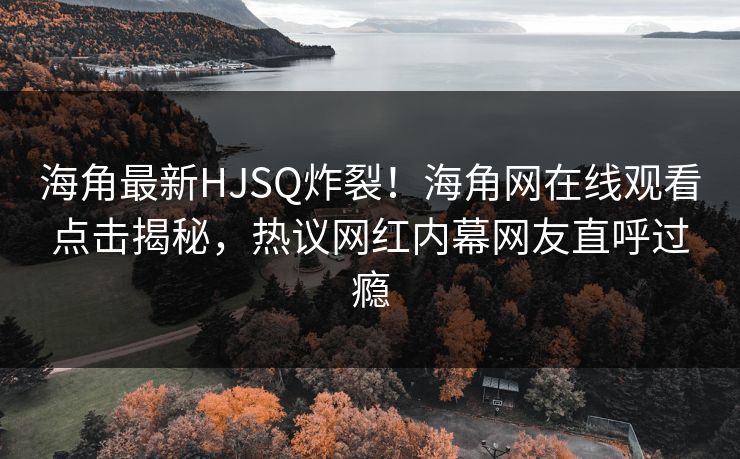 海角最新HJSQ炸裂！海角网在线观看点击揭秘，热议网红内幕网友直呼过瘾
