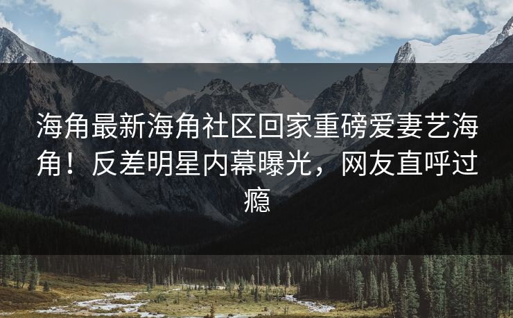 海角最新海角社区回家重磅爱妻艺海角！反差明星内幕曝光，网友直呼过瘾