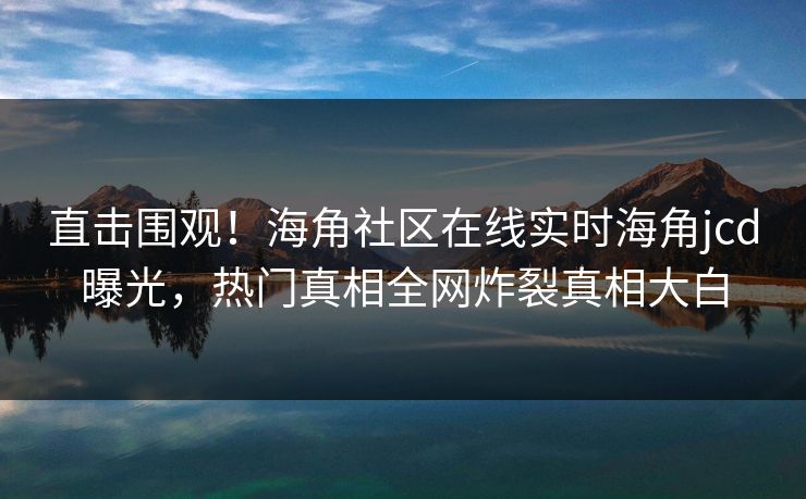 直击围观！海角社区在线实时海角jcd曝光，热门真相全网炸裂真相大白