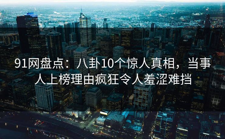 91网盘点：八卦10个惊人真相，当事人上榜理由疯狂令人羞涩难挡