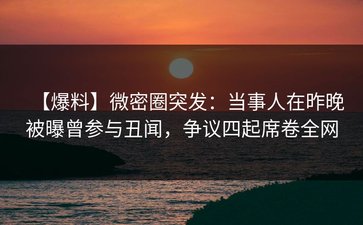 【爆料】微密圈突发：当事人在昨晚被曝曾参与丑闻，争议四起席卷全网