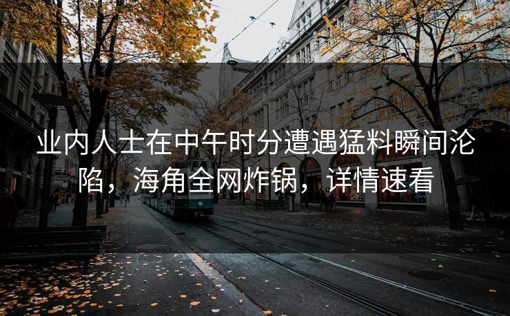 业内人士在中午时分遭遇猛料瞬间沦陷，海角全网炸锅，详情速看
