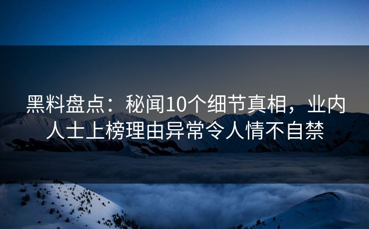 黑料盘点：秘闻10个细节真相，业内人士上榜理由异常令人情不自禁