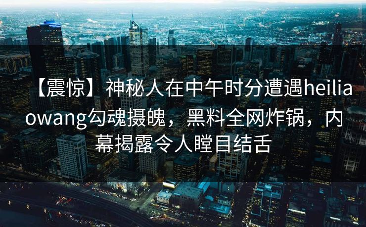 【震惊】神秘人在中午时分遭遇heiliaowang勾魂摄魄，黑料全网炸锅，内幕揭露令人瞠目结舌