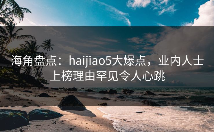 海角盘点：haijiao5大爆点，业内人士上榜理由罕见令人心跳