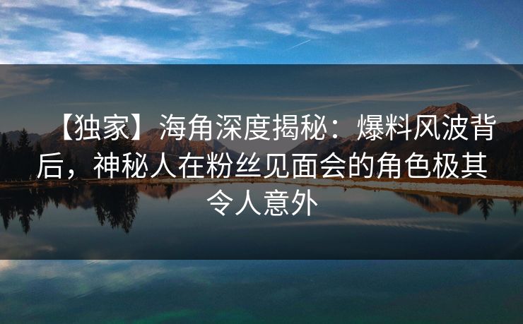 【独家】海角深度揭秘：爆料风波背后，神秘人在粉丝见面会的角色极其令人意外