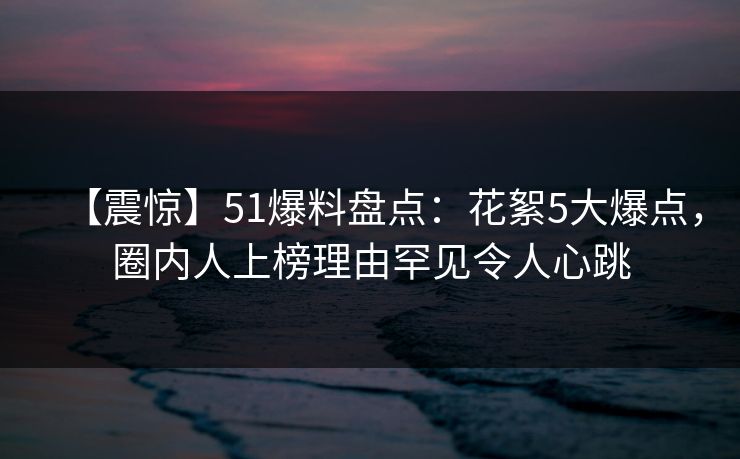 【震惊】51爆料盘点：花絮5大爆点，圈内人上榜理由罕见令人心跳