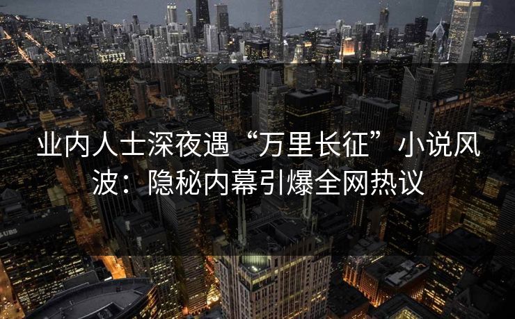 业内人士深夜遇“万里长征”小说风波：隐秘内幕引爆全网热议