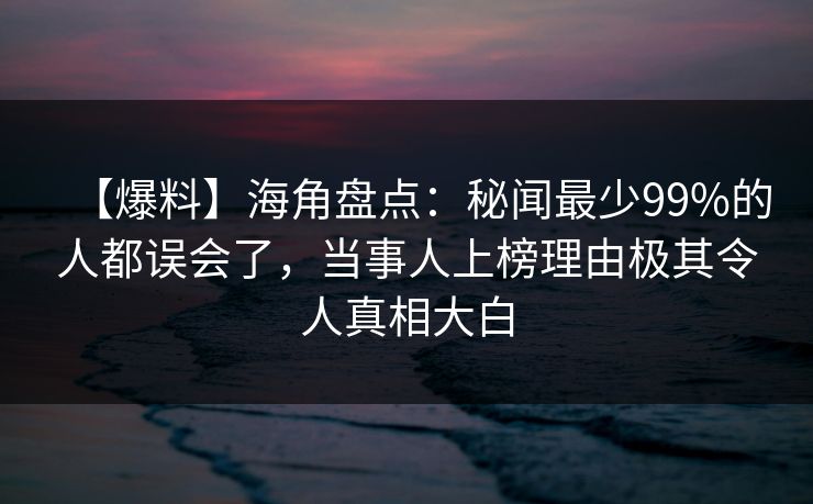 【爆料】海角盘点：秘闻最少99%的人都误会了，当事人上榜理由极其令人真相大白
