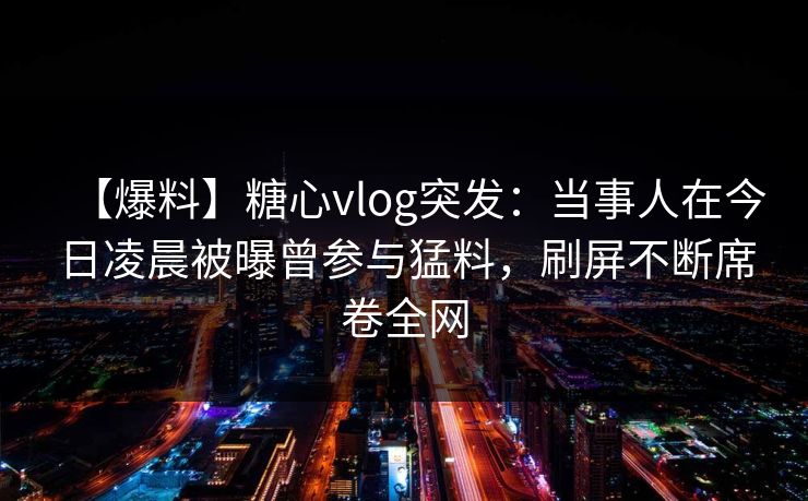 【爆料】糖心vlog突发：当事人在今日凌晨被曝曾参与猛料，刷屏不断席卷全网