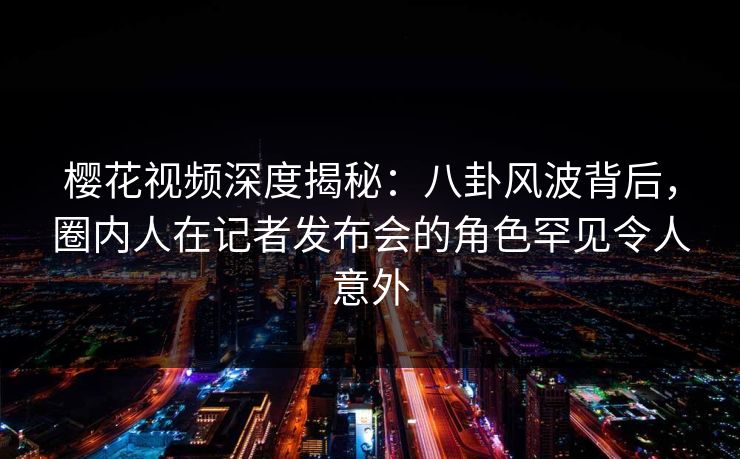 樱花视频深度揭秘：八卦风波背后，圈内人在记者发布会的角色罕见令人意外