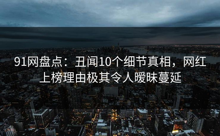 91网盘点：丑闻10个细节真相，网红上榜理由极其令人暧昧蔓延