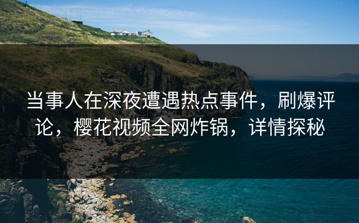 当事人在深夜遭遇热点事件,刷爆评论,樱花视频全网炸锅,详情探秘