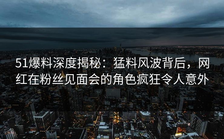 51爆料深度揭秘：猛料风波背后，网红在粉丝见面会的角色疯狂令人意外
