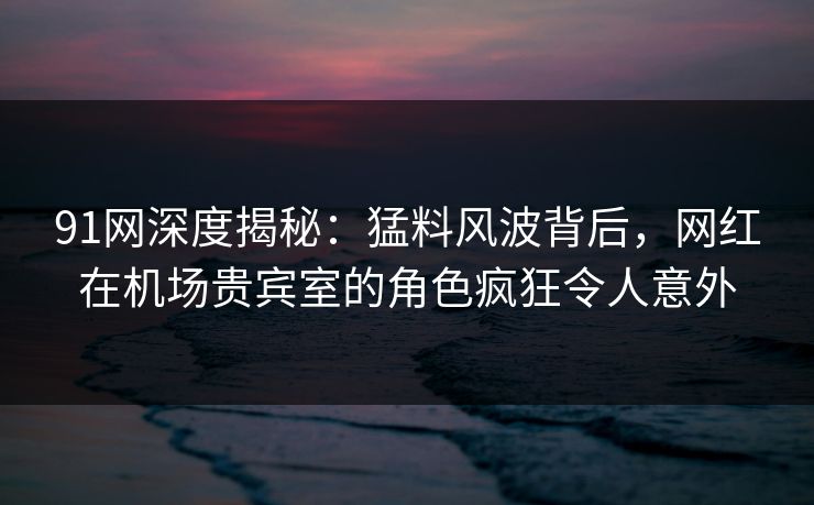 91网深度揭秘：猛料风波背后，网红在机场贵宾室的角色疯狂令人意外