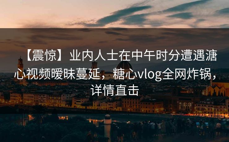 【震惊】业内人士在中午时分遭遇溏心视频暧昧蔓延，糖心vlog全网炸锅，详情直击